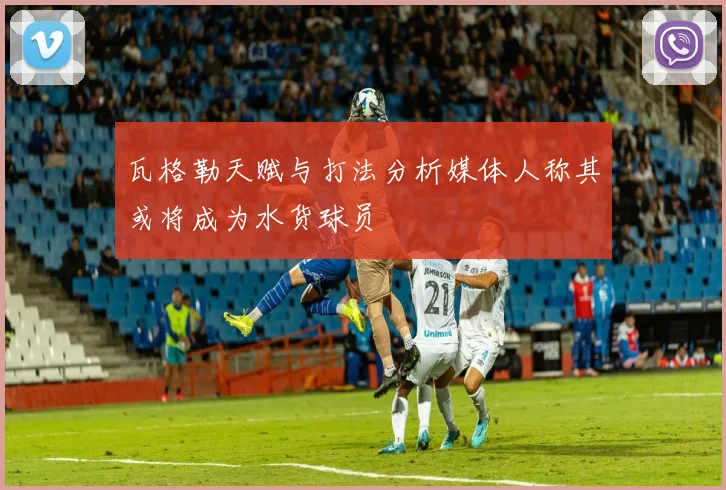 瓦格勒天赋与打法分析媒体人称其或将成为水货球员