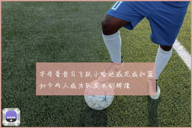 字母哥昔日飞跃小哈达威完成扣篮如今两人成为队友共创辉煌