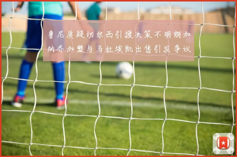 鲁尼质疑切尔西引援决策不明朗加纳乔加盟与马杜埃凯出售引发争议