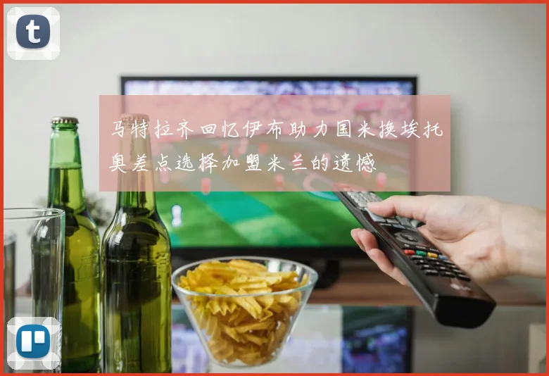马特拉齐回忆伊布助力国米换埃托奥差点选择加盟米兰的遗憾