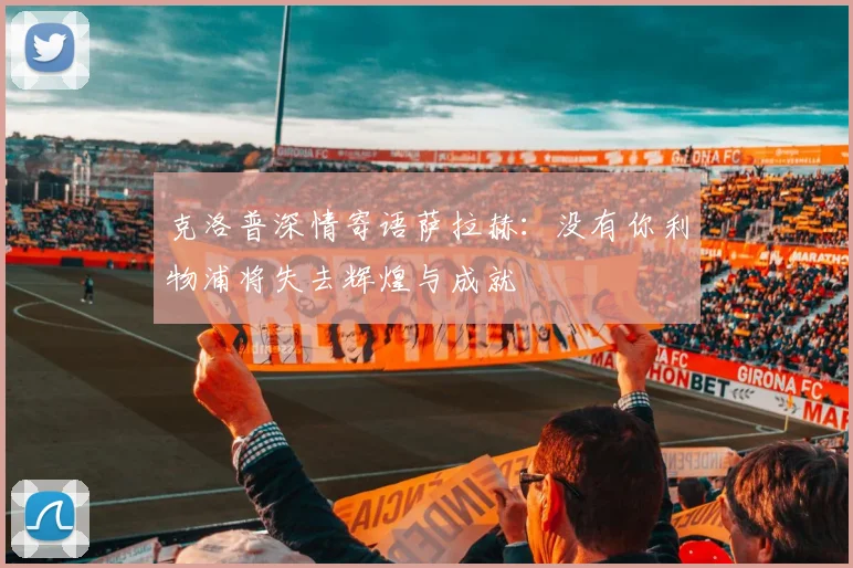克洛普深情寄语萨拉赫：没有你利物浦将失去辉煌与成就