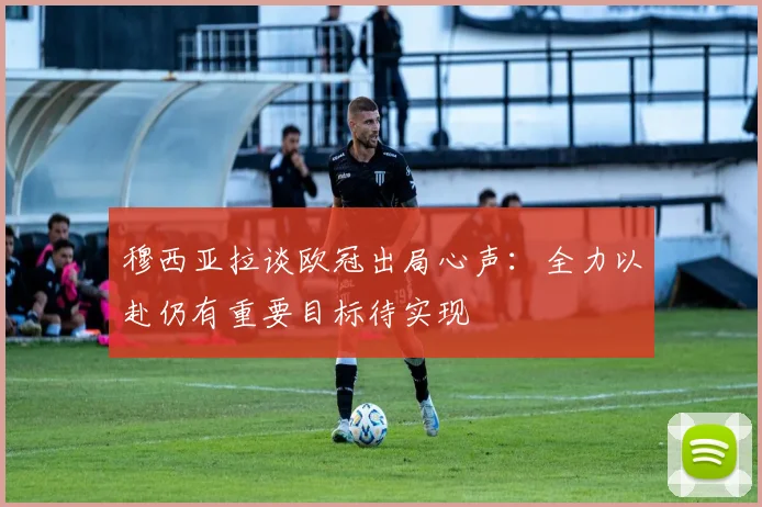 穆西亚拉谈欧冠出局心声：全力以赴仍有重要目标待实现