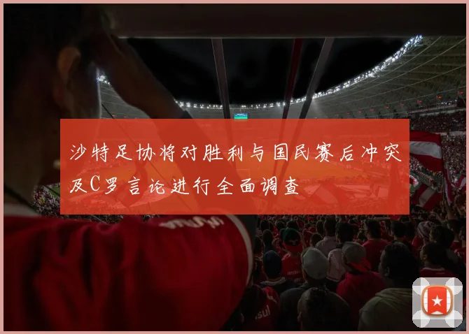 沙特足协将对胜利与国民赛后冲突及C罗言论进行全面调查