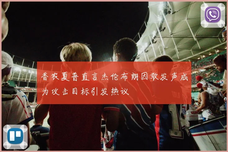 香农夏普直言杰伦布朗因敢发声成为攻击目标引发热议