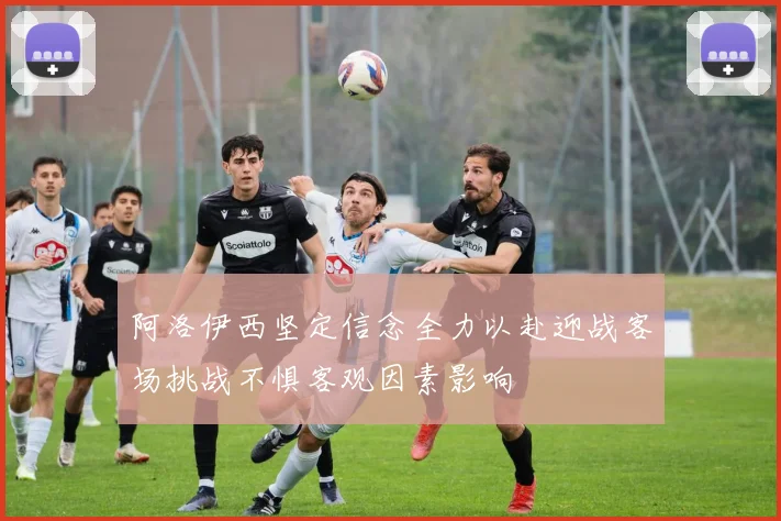 阿洛伊西坚定信念全力以赴迎战客场挑战不惧客观因素影响