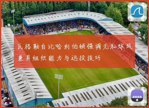 瓦格勒自比哈利伯顿强调无私球风兼具组织能力与远投技巧