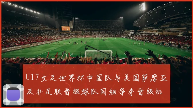 U17女足世界杯中国队与美国萨摩亚及非足联晋级球队同组争夺晋级机会
