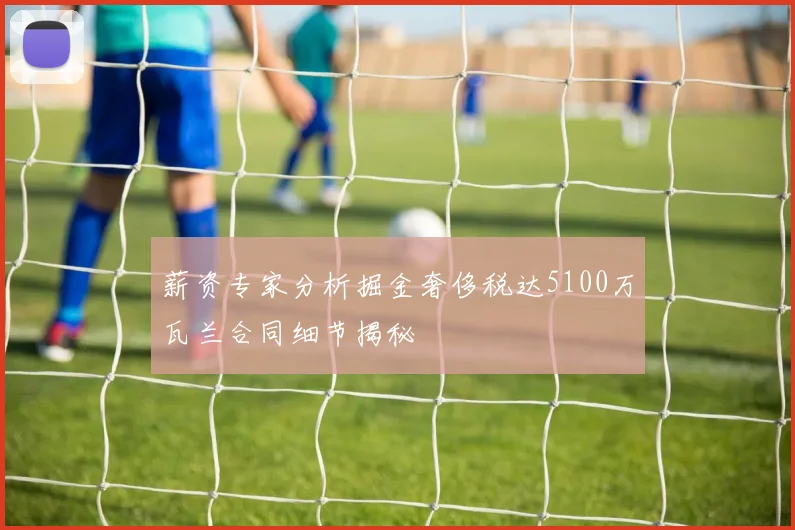 薪资专家分析掘金奢侈税达5100万瓦兰合同细节揭秘