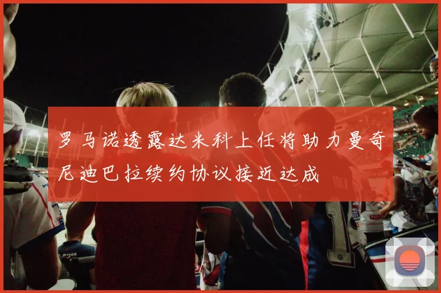 罗马诺透露达米科上任将助力曼奇尼迪巴拉续约协议接近达成