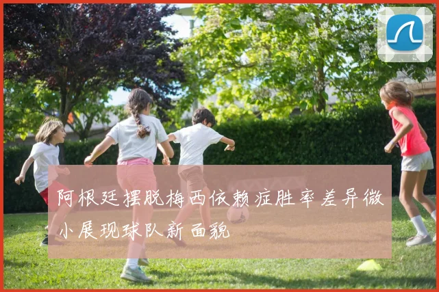 阿根廷摆脱梅西依赖症胜率差异微小展现球队新面貌