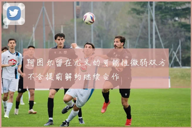 阿图尔留在尤文的可能性微弱双方不会提前解约继续合作