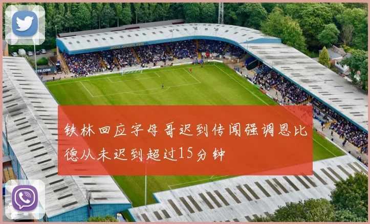 铁林回应字母哥迟到传闻强调恩比德从未迟到超过15分钟
