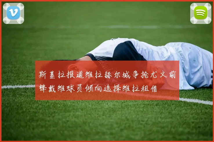 斯基拉报道维拉赫尔城争抢尤文前锋戴维球员倾向选择维拉租借