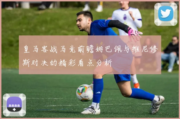皇马客战马竞前瞻姆巴佩与维尼修斯对决的精彩看点分析