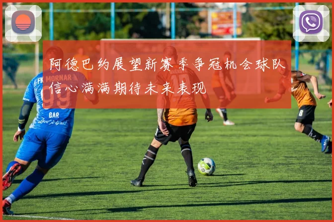 阿德巴约展望新赛季争冠机会球队信心满满期待未来表现