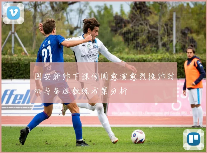 国安新帅下课传闻愈演愈烈换帅时机与备选教练方案分析