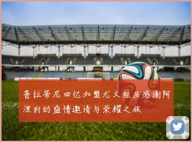 普拉蒂尼回忆加盟尤文经历感谢阿涅利的盛情邀请与荣耀之旅