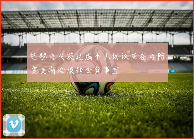 巴黎与戈茨达成个人协议正在与阿贾克斯洽谈转会费事宜
