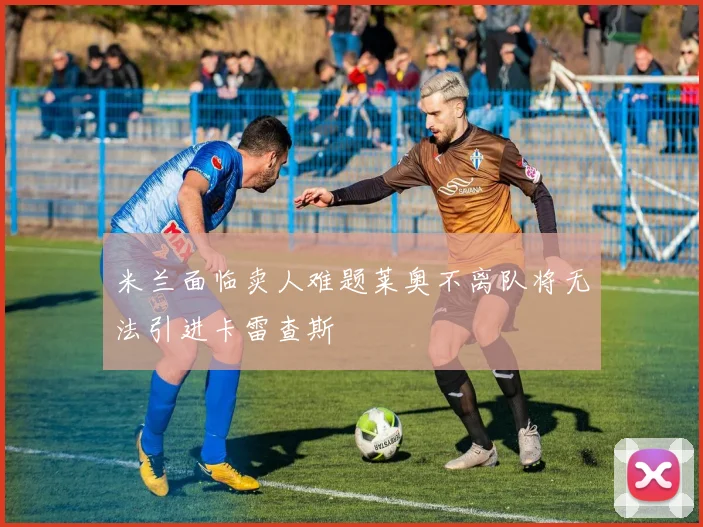 米兰面临卖人难题莱奥不离队将无法引进卡雷查斯