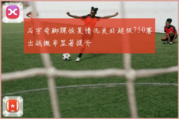 石宇奇脚踝恢复情况良好超级750赛出战概率显著提升
