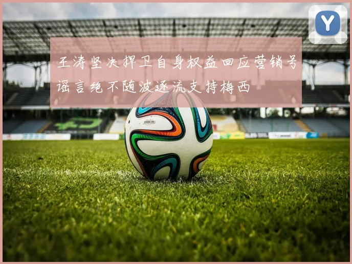 王涛坚决捍卫自身权益回应营销号谣言绝不随波逐流支持梅西