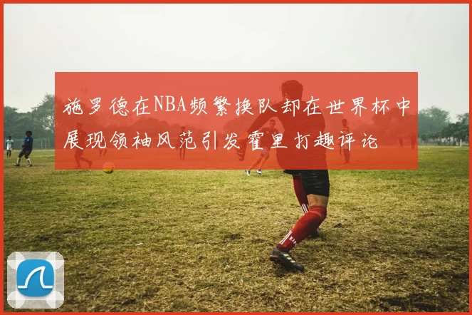 施罗德在NBA频繁换队却在世界杯中展现领袖风范引发霍里打趣评论
